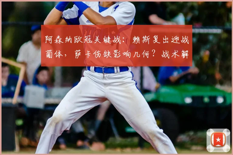 阿森纳欧冠关键战：赖斯复出迎战葡体，萨卡伤缺影响几何？战术解析来了