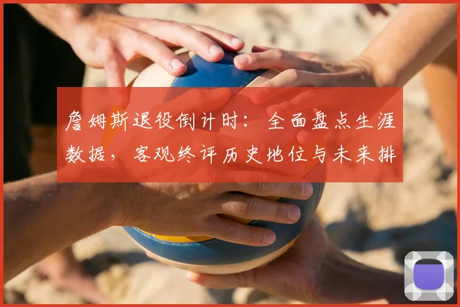 詹姆斯退役倒计时:全面盘点生涯数据,客观终评历史地位与未来排名