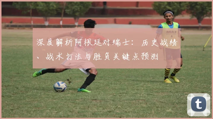 深度解析阿根廷对瑞士：历史战绩、战术打法与胜负关键点预测