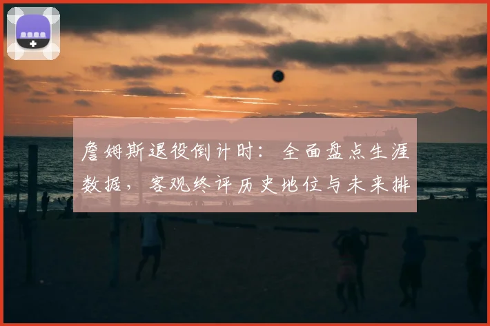 詹姆斯退役倒计时：全面盘点生涯数据，客观终评历史地位与未来排名