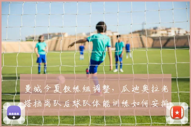 曼城今夏教练组调整,瓜迪奥拉老搭档离队后球队体能训练如何安排?