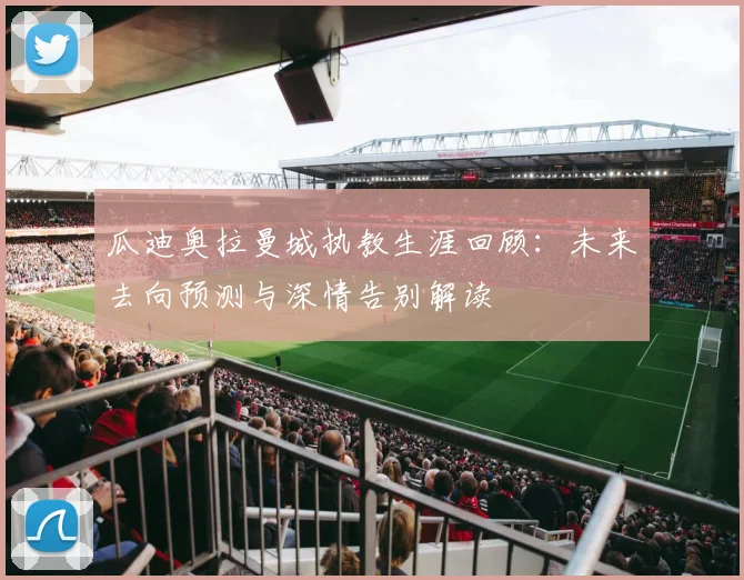 瓜迪奥拉曼城执教生涯回顾：未来去向预测与深情告别解读