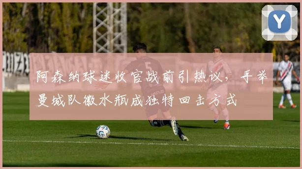 阿森纳球迷收官战前引热议,手举曼城队徽水瓶成独特回击方式