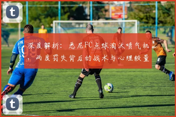 深度解析：悉尼FC点球淘汰喷气机，两度罚失背后的战术与心理较量