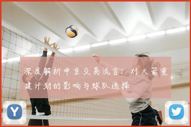 深度解析申京交易流言：对火箭重建计划的影响与球队选择