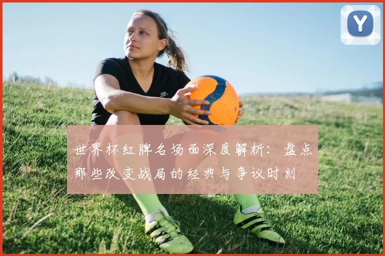 世界杯红牌名场面深度解析:盘点那些改变战局的经典与争议时刻