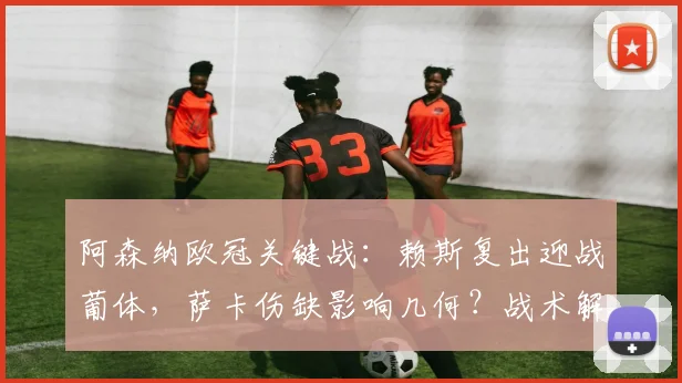 阿森纳欧冠关键战:赖斯复出迎战葡体,萨卡伤缺影响几何?战术解析来了
