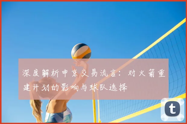 深度解析申京交易流言:对火箭重建计划的影响与球队选择